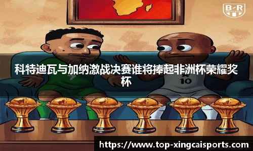 科特迪瓦与加纳激战决赛谁将捧起非洲杯荣耀奖杯